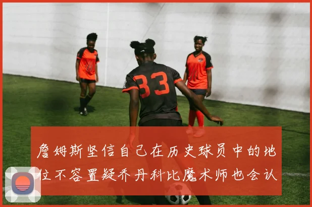 詹姆斯坚信自己在历史球员中的地位不容置疑乔丹科比魔术师也会认同
