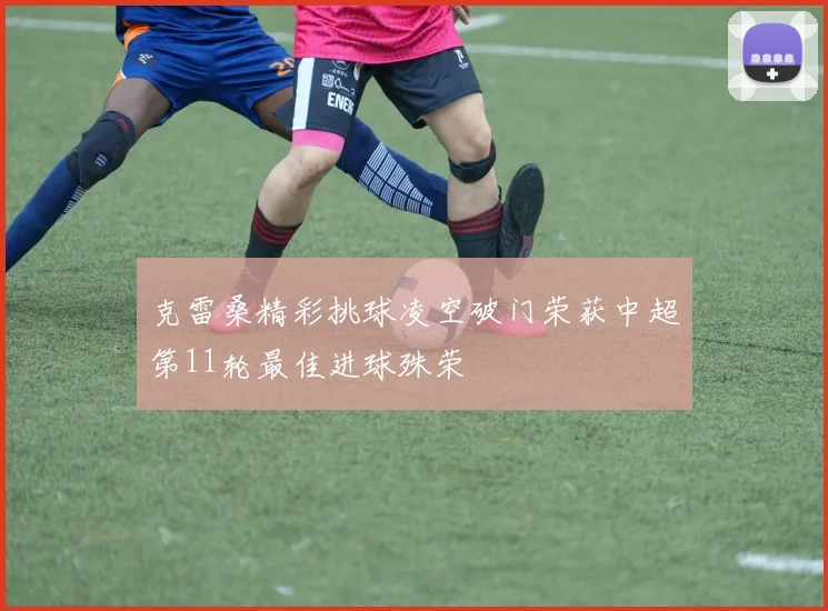 克雷桑精彩挑球凌空破门荣获中超第11轮最佳进球殊荣