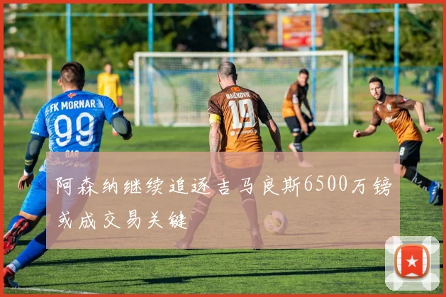 阿森纳继续追逐吉马良斯6500万镑或成交易关键