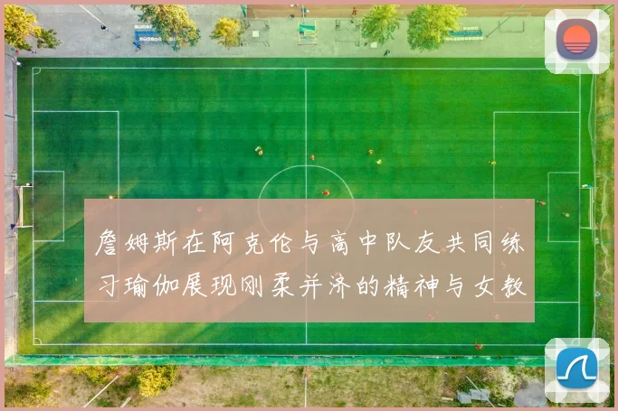 詹姆斯在阿克伦与高中队友共同练习瑜伽展现刚柔并济的精神与女教练合影留念