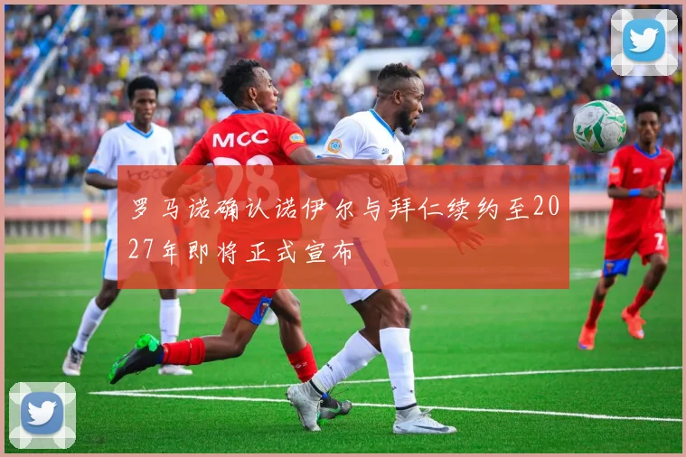 罗马诺确认诺伊尔与拜仁续约至2027年即将正式宣布