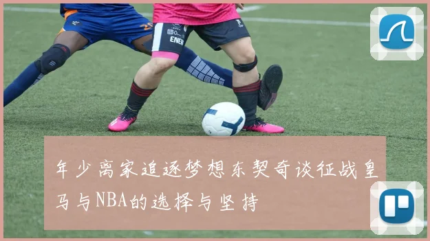 年少离家追逐梦想东契奇谈征战皇马与NBA的选择与坚持