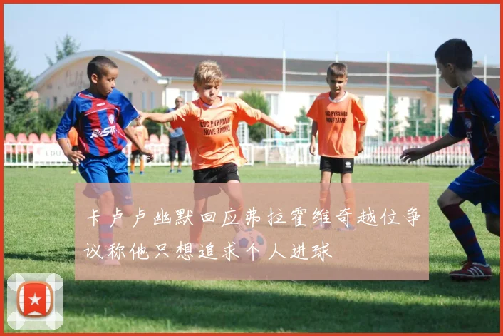卡卢卢幽默回应弗拉霍维奇越位争议称他只想追求个人进球