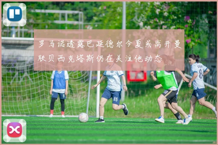 罗马诺透露巴延德尔今夏或离开曼联贝西克塔斯仍在关注他动态