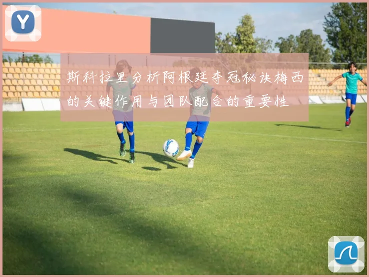 斯科拉里分析阿根廷夺冠秘诀梅西的关键作用与团队配合的重要性