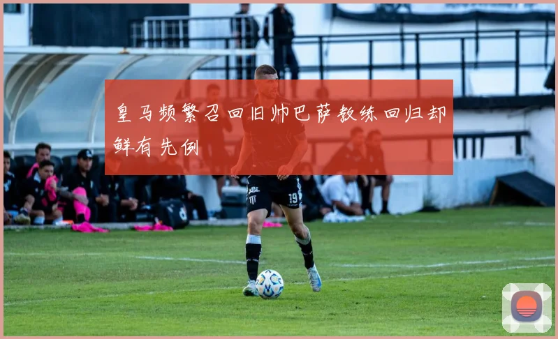 皇马频繁召回旧帅巴萨教练回归却鲜有先例