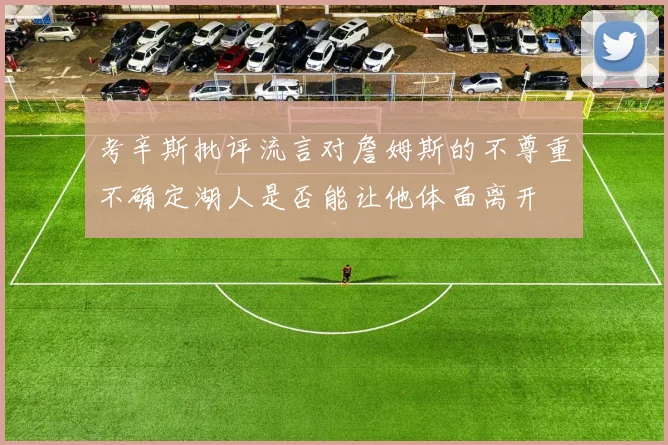 考辛斯批评流言对詹姆斯的不尊重不确定湖人是否能让他体面离开