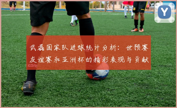 武磊国家队进球统计分析：世预赛友谊赛和亚洲杯的精彩表现与贡献