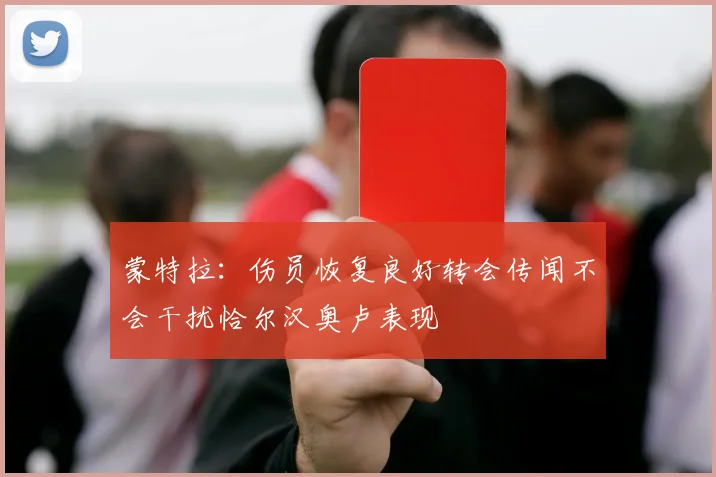 蒙特拉：伤员恢复良好转会传闻不会干扰恰尔汉奥卢表现