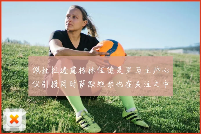 佩杜拉透露格林伍德是罗马主帅心仪引援同时萨默维尔也在关注之中