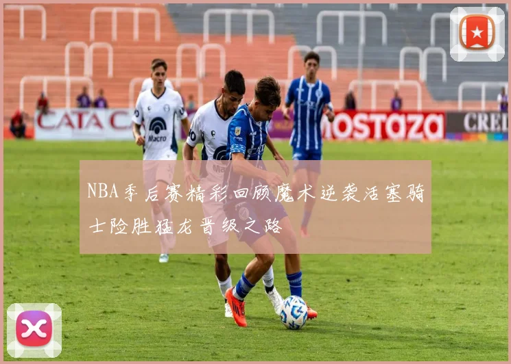 NBA季后赛精彩回顾魔术逆袭活塞骑士险胜猛龙晋级之路