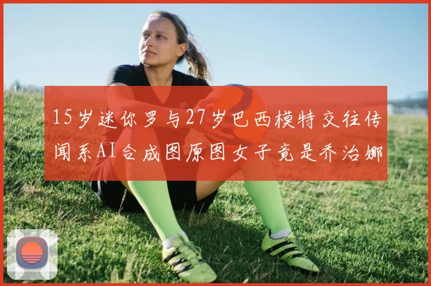 15岁迷你罗与27岁巴西模特交往传闻系AI合成图原图女子竟是乔治娜