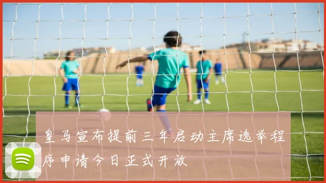 皇马宣布提前三年启动主席选举程序申请今日正式开放