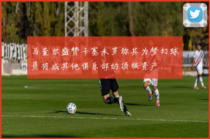 马奎尔盛赞卡塞米罗称其为梦幻球员将成其他俱乐部的顶级资产
