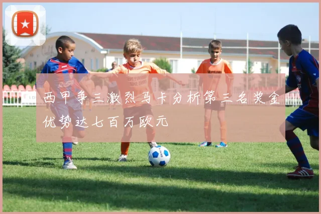 西甲争三激烈马卡分析第三名奖金优势达七百万欧元