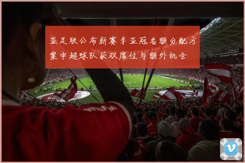 亚足联公布新赛季亚冠名额分配方案中超球队获双席位与额外机会