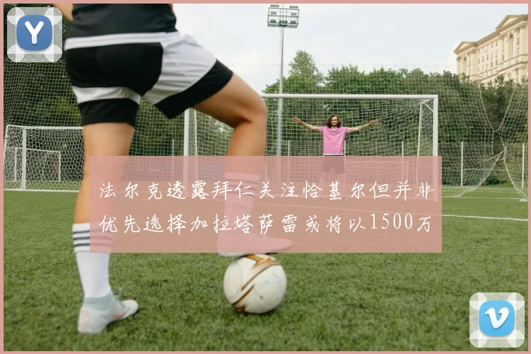 法尔克透露拜仁关注恰基尔但并非优先选择加拉塔萨雷或将以1500万欧买断博伊